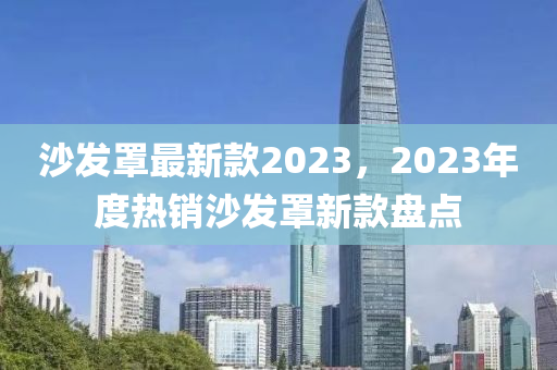 沙發(fā)罩最新款2023，2023年度熱銷沙發(fā)罩新款盤點