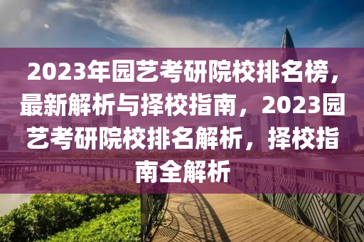 2023年園藝考研院校排名榜，最新解析與擇校指南，2023園藝考研院校排名解析，擇校指南全解析