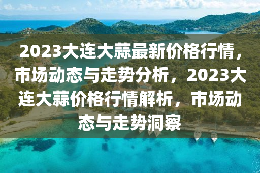 2023大連大蒜最新價格行情，市場動態(tài)與走勢分析，2023大連大蒜價格行情解析，市場動態(tài)與走勢洞察