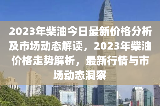 2023年柴油今日最新價格分析及市場動態(tài)解讀，2023年柴油價格走勢解析，最新行情與市場動態(tài)洞察