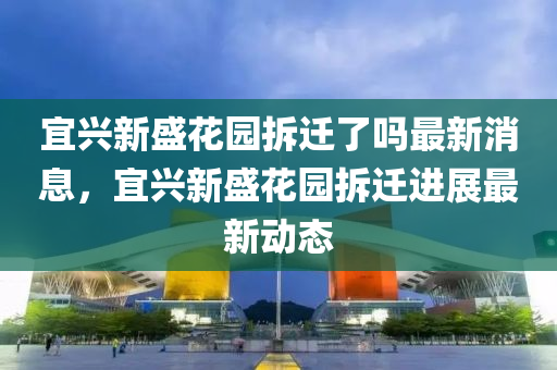 宜興新盛花園拆遷了嗎最新消息，宜興新盛花園拆遷進(jìn)展最新動態(tài)