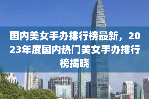 國(guó)內(nèi)美女手辦排行榜最新，2023年度國(guó)內(nèi)熱門美女手辦排行榜揭曉