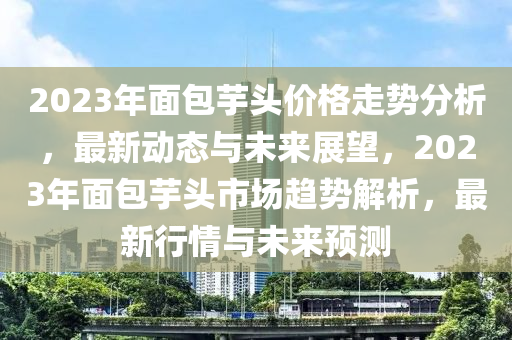 2023年面包芋頭價格走勢分析，最新動態(tài)與未來展望，2023年面包芋頭市場趨勢解析，最新行情與未來預(yù)測