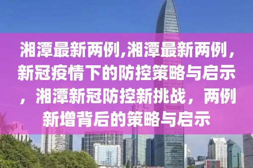 湘潭最新兩例,湘潭最新兩例，新冠疫情下的防控策略與啟示，湘潭新冠防控新挑戰(zhàn)，兩例新增背后的策略與啟示