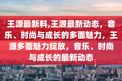 王源最新料,王源最新動(dòng)態(tài)，音樂、時(shí)尚與成長(zhǎng)的多面魅力，王源多面魅力綻放，音樂、時(shí)尚與成長(zhǎng)的最新動(dòng)態(tài)