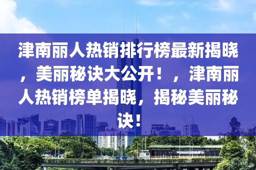 津南麗人熱銷排行榜最新揭曉，美麗秘訣大公開！，津南麗人熱銷榜單揭曉，揭秘美麗秘訣！