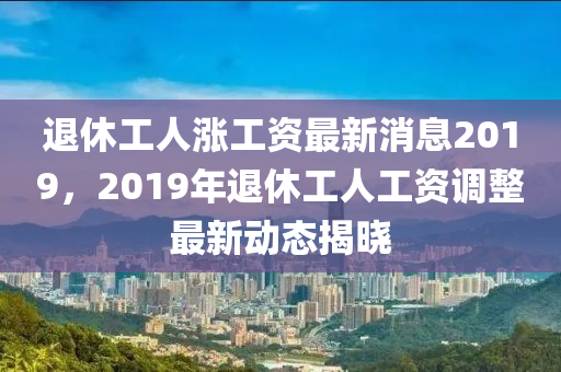 退休工人漲工資最新消息2019，2019年退休工人工資調(diào)整最新動態(tài)揭曉