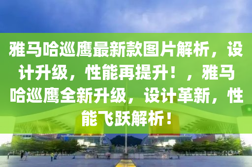 雅馬哈巡鷹最新款圖片解析，設(shè)計升級，性能再提升！，雅馬哈巡鷹全新升級，設(shè)計革新，性能飛躍解析！