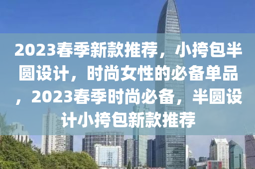 2023春季新款推薦，小挎包半圓設(shè)計(jì)，時(shí)尚女性的必備單品，2023春季時(shí)尚必備，半圓設(shè)計(jì)小挎包新款推薦