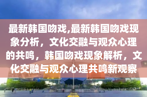 最新韓國(guó)吻戲,最新韓國(guó)吻戲現(xiàn)象分析，文化交融與觀眾心理的共鳴，韓國(guó)吻戲現(xiàn)象解析，文化交融與觀眾心理共鳴新觀察