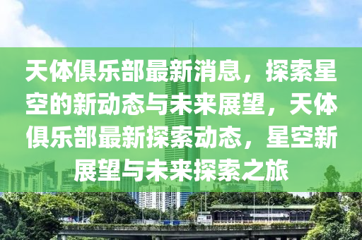 天體俱樂(lè)部最新消息，探索星空的新動(dòng)態(tài)與未來(lái)展望，天體俱樂(lè)部最新探索動(dòng)態(tài)，星空新展望與未來(lái)探索之旅