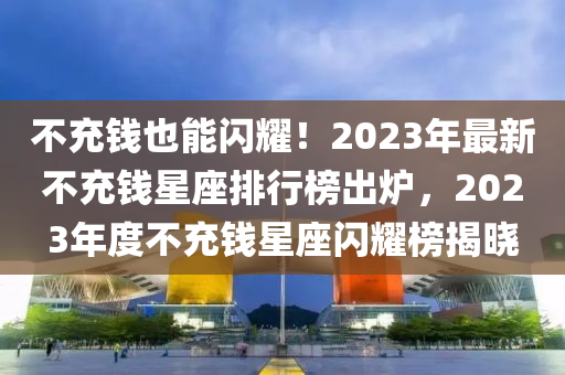 不充錢(qián)也能閃耀！2023年最新不充錢(qián)星座排行榜出爐，2023年度不充錢(qián)星座閃耀榜揭曉