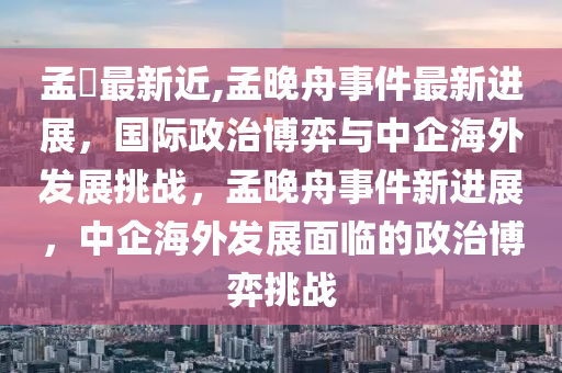 孟睌最新近,孟晚舟事件最新進展，國際政治博弈與中企海外發(fā)展挑戰(zhàn)，孟晚舟事件新進展，中企海外發(fā)展面臨的政治博弈挑戰(zhàn)