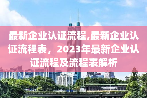 最新企業(yè)認(rèn)證流程,最新企業(yè)認(rèn)證流程表，2023年最新企業(yè)認(rèn)證流程及流程表解析