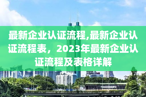 最新企業(yè)認證流程,最新企業(yè)認證流程表，2023年最新企業(yè)認證流程及表格詳解