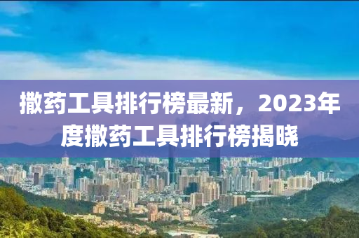 撒藥工具排行榜最新，2023年度撒藥工具排行榜揭曉