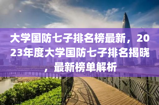 大學(xué)國防七子排名榜最新，2023年度大學(xué)國防七子排名揭曉，最新榜單解析