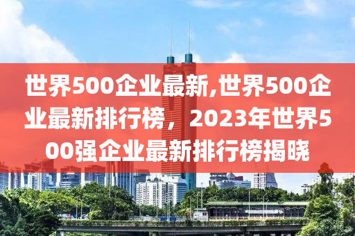 世界500企業(yè)最新,世界500企業(yè)最新排行榜，2023年世界500強(qiáng)企業(yè)最新排行榜揭曉