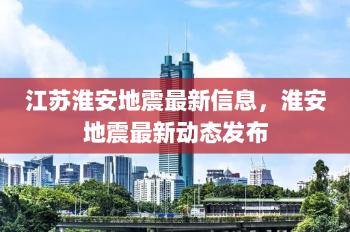 江蘇淮安地震最新信息，淮安地震最新動態(tài)發(fā)布