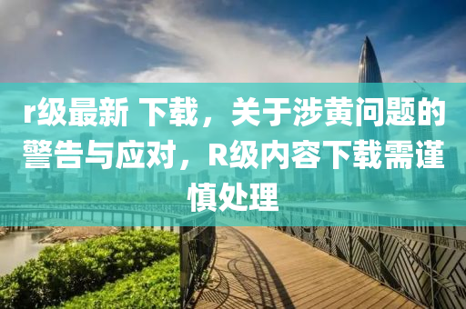 r級最新 下載，關(guān)于涉黃問題的警告與應(yīng)對，R級內(nèi)容下載需謹(jǐn)慎處理