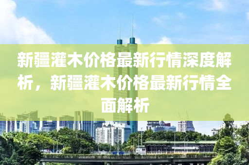 新疆灌木價格最新行情深度解析，新疆灌木價格最新行情全面解析