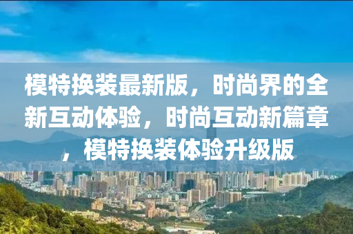 模特換裝最新版，時尚界的全新互動體驗，時尚互動新篇章，模特換裝體驗升級版