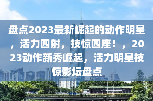 盤點2023最新崛起的動作明星，活力四射，技驚四座！，2023動作新秀崛起，活力明星技驚影壇盤點