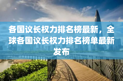 各國議長權(quán)力排名榜最新，全球各國議長權(quán)力排名榜單最新發(fā)布