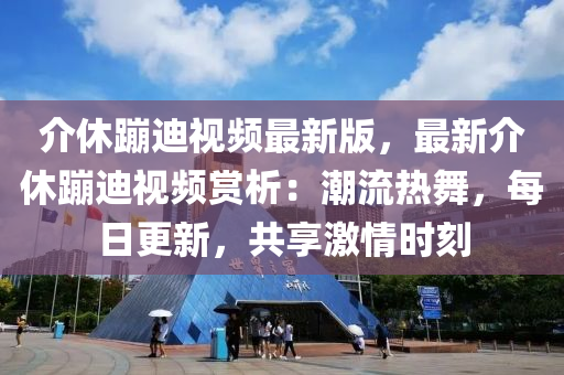 介休蹦迪視頻最新版，最新介休蹦迪視頻賞析：潮流熱舞，每日更新，共享激情時(shí)刻