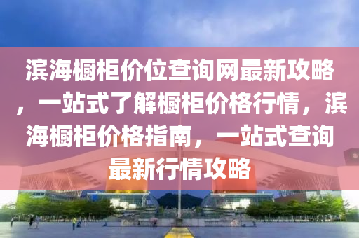 濱海櫥柜價位查詢網(wǎng)最新攻略，一站式了解櫥柜價格行情，濱海櫥柜價格指南，一站式查詢最新行情攻略