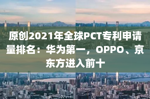 原創(chuàng)2021年全球PCT專利申請量排名：華為第一，OPPO、京東方進入前十