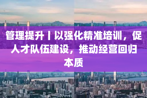 管理提升丨以強化精準培訓，促人才隊伍建設，推動經(jīng)營回歸本質(zhì)