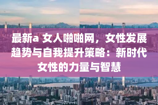 最新a 女人啪啪網(wǎng)，女性發(fā)展趨勢(shì)與自我提升策略：新時(shí)代女性的力量與智慧