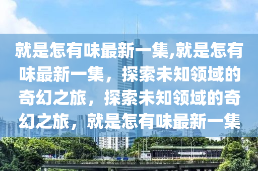 就是怎有味最新一集,就是怎有味最新一集，探索未知領(lǐng)域的奇幻之旅，探索未知領(lǐng)域的奇幻之旅，就是怎有味最新一集