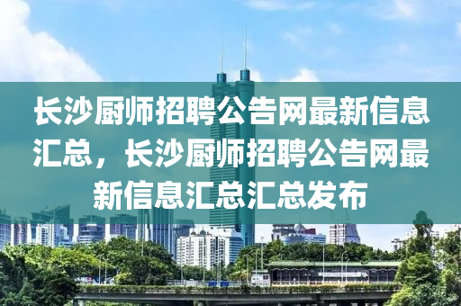 長(zhǎng)沙廚師招聘公告網(wǎng)最新信息匯總，長(zhǎng)沙廚師招聘公告網(wǎng)最新信息匯總匯總發(fā)布