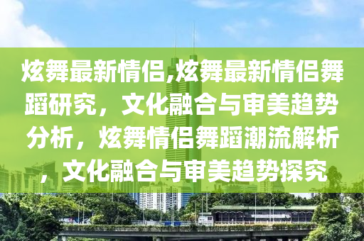 炫舞最新情侶,炫舞最新情侶舞蹈研究，文化融合與審美趨勢(shì)分析，炫舞情侶舞蹈潮流解析，文化融合與審美趨勢(shì)探究