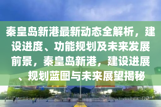 秦皇島新港最新動態(tài)全解析，建設(shè)進度、功能規(guī)劃及未來發(fā)展前景，秦皇島新港，建設(shè)進展、規(guī)劃藍圖與未來展望揭秘