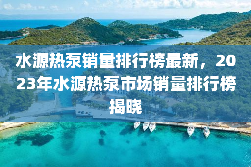 水源熱泵銷量排行榜最新，2023年水源熱泵市場銷量排行榜揭曉