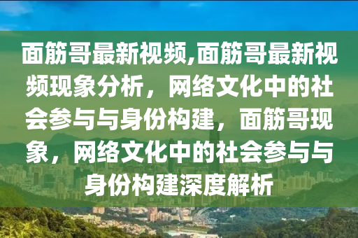 面筋哥最新視頻,面筋哥最新視頻現(xiàn)象分析，網(wǎng)絡(luò)文化中的社會(huì)參與與身份構(gòu)建，面筋哥現(xiàn)象，網(wǎng)絡(luò)文化中的社會(huì)參與與身份構(gòu)建深度解析