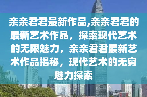 親親君君最新作品,親親君君的最新藝術(shù)作品，探索現(xiàn)代藝術(shù)的無限魅力，親親君君最新藝術(shù)作品揭秘，現(xiàn)代藝術(shù)的無窮魅力探索