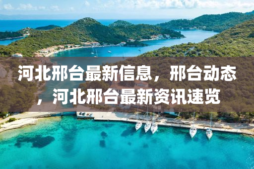 河北邢臺最新信息，邢臺動態(tài)，河北邢臺最新資訊速覽