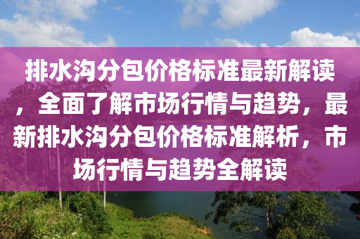 排水溝分包價格標準最新解讀，全面了解市場行情與趨勢，最新排水溝分包價格標準解析，市場行情與趨勢全解讀