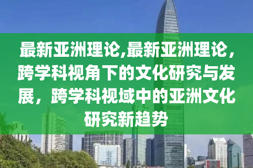 最新亞洲理論,最新亞洲理論，跨學(xué)科視角下的文化研究與發(fā)展，跨學(xué)科視域中的亞洲文化研究新趨勢(shì)