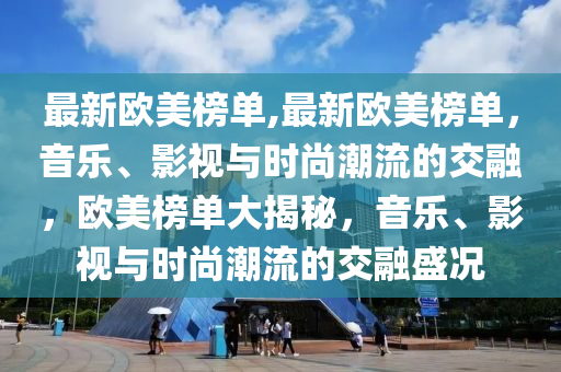 最新歐美榜單,最新歐美榜單，音樂、影視與時尚潮流的交融，歐美榜單大揭秘，音樂、影視與時尚潮流的交融盛況