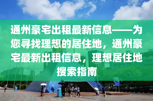 通州豪宅出租最新信息——為您尋找理想的居住地，通州豪宅最新出租信息，理想居住地搜索指南