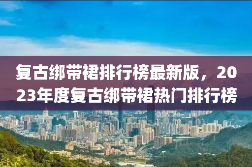 復(fù)古綁帶裙排行榜最新版，2023年度復(fù)古綁帶裙熱門排行榜