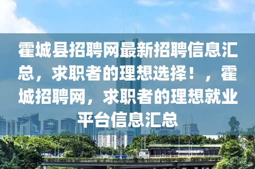 霍城縣招聘網(wǎng)最新招聘信息匯總，求職者的理想選擇！，霍城招聘網(wǎng)，求職者的理想就業(yè)平臺信息匯總