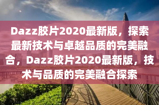 Dazz膠片2020最新版，探索最新技術(shù)與卓越品質(zhì)的完美融合，Dazz膠片2020最新版，技術(shù)與品質(zhì)的完美融合探索