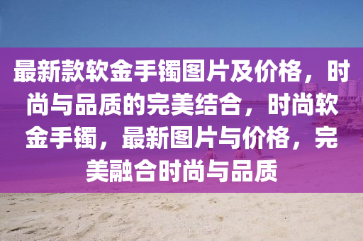 最新款軟金手鐲圖片及價格，時尚與品質的完美結合，時尚軟金手鐲，最新圖片與價格，完美融合時尚與品質