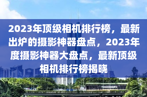 2023年頂級(jí)相機(jī)排行榜，最新出爐的攝影神器盤(pán)點(diǎn)，2023年度攝影神器大盤(pán)點(diǎn)，最新頂級(jí)相機(jī)排行榜揭曉